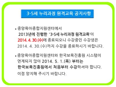 중앙육아종합지원센터에서 2013년에 진행한 '3-5세 누리과정 원격교육'이 2014. 4. 30.(수)에 종료되오니 수강중인 수강생은 2014. 4. 30.(수)까지 수강을 종료하시기 바랍니다. 중앙육아종합지원센터와 한국보육진흥원 시스템이 연계되지 않아 2014. 5. 1.(목) 부터는 한국보육진흥원에서 처음부터 수강하셔야 합니다. 이점 양지해 주시기 바랍니다.